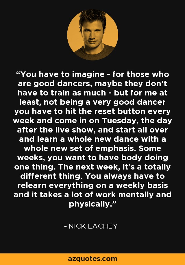 You have to imagine - for those who are good dancers, maybe they don't have to train as much - but for me at least, not being a very good dancer you have to hit the reset button every week and come in on Tuesday, the day after the live show, and start all over and learn a whole new dance with a whole new set of emphasis. Some weeks, you want to have body doing one thing. The next week, it's a totally different thing. You always have to relearn everything on a weekly basis and it takes a lot of work mentally and physically. - Nick Lachey