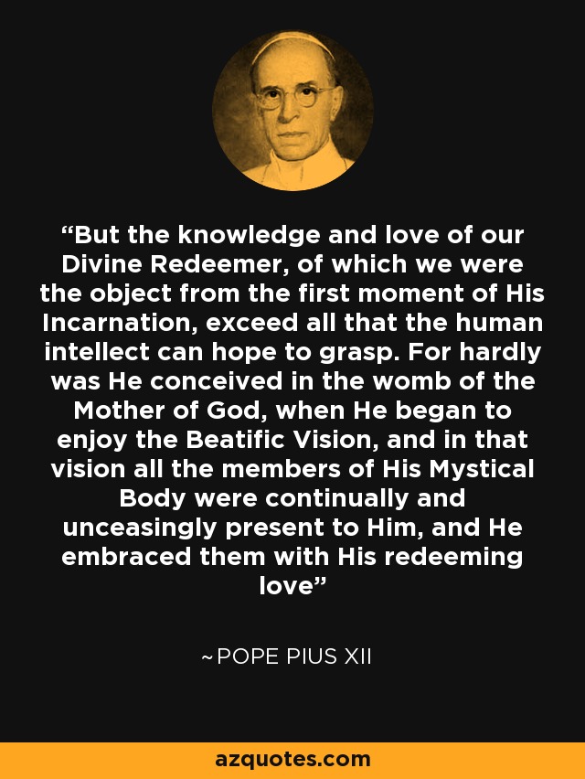 But the knowledge and love of our Divine Redeemer, of which we were the object from the first moment of His Incarnation, exceed all that the human intellect can hope to grasp. For hardly was He conceived in the womb of the Mother of God, when He began to enjoy the Beatific Vision, and in that vision all the members of His Mystical Body were continually and unceasingly present to Him, and He embraced them with His redeeming love - Pope Pius XII