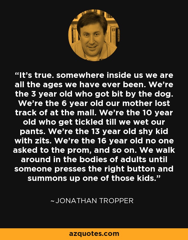 It's true. somewhere inside us we are all the ages we have ever been. We're the 3 year old who got bit by the dog. We're the 6 year old our mother lost track of at the mall. We're the 10 year old who get tickled till we wet our pants. We're the 13 year old shy kid with zits. We're the 16 year old no one asked to the prom, and so on. We walk around in the bodies of adults until someone presses the right button and summons up one of those kids. - Jonathan Tropper