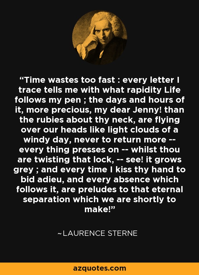 Time wastes too fast : every letter I trace tells me with what rapidity Life follows my pen ; the days and hours of it, more precious, my dear Jenny! than the rubies about thy neck, are flying over our heads like light clouds of a windy day, never to return more -- every thing presses on -- whilst thou are twisting that lock, -- see! it grows grey ; and every time I kiss thy hand to bid adieu, and every absence which follows it, are preludes to that eternal separation which we are shortly to make! - Laurence Sterne