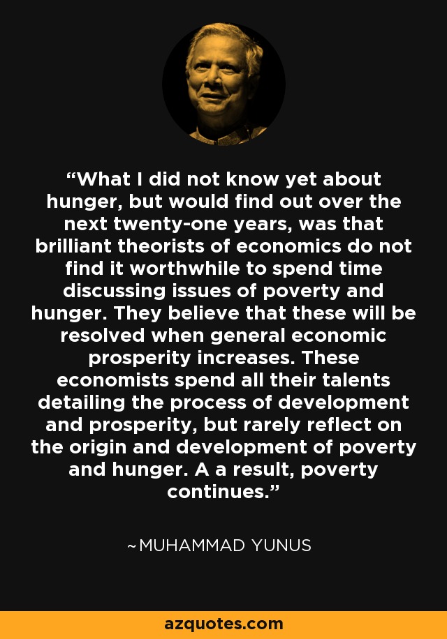 What I did not know yet about hunger, but would find out over the next twenty-one years, was that brilliant theorists of economics do not find it worthwhile to spend time discussing issues of poverty and hunger. They believe that these will be resolved when general economic prosperity increases. These economists spend all their talents detailing the process of development and prosperity, but rarely reflect on the origin and development of poverty and hunger. A a result, poverty continues. - Muhammad Yunus