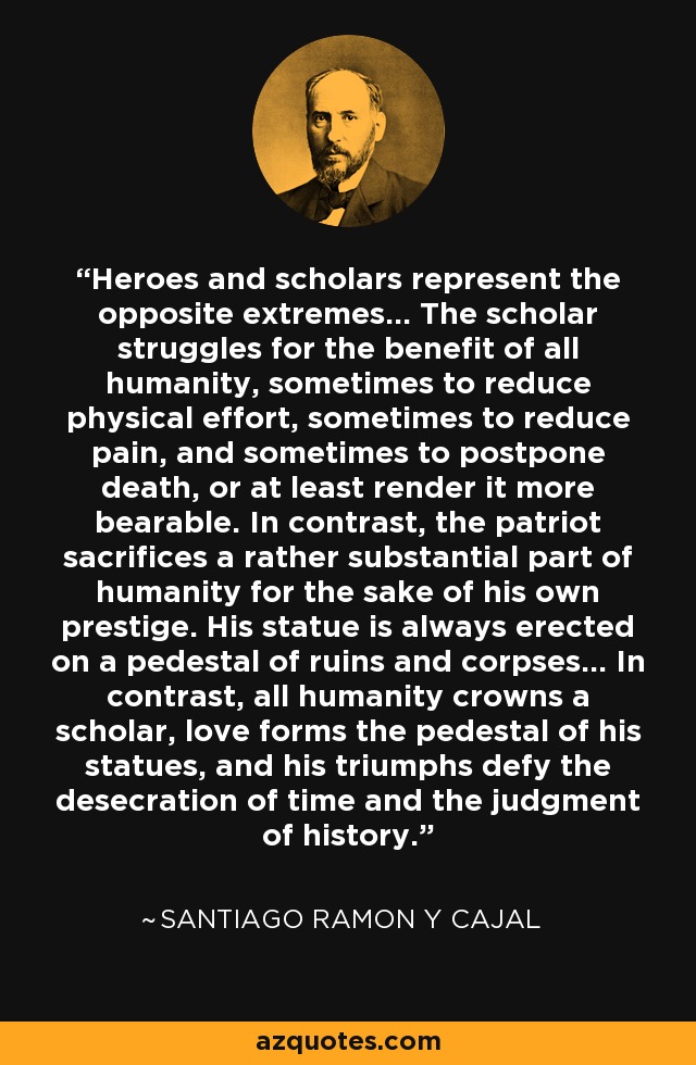 Los héroes y los eruditos representan los extremos opuestos... El erudito lucha en beneficio de toda la humanidad, a veces para reducir el esfuerzo físico, a veces para reducir el dolor, y a veces para aplazar la muerte, o al menos hacerla más soportable. En cambio, el patriota sacrifica una parte bastante sustancial de la humanidad en aras de su propio prestigio. Su estatua se erige siempre sobre un pedestal de ruinas y cadáveres... En cambio, toda la humanidad corona a un erudito, el amor forma el pedestal de sus estatuas, y sus triunfos desafían la profanación del tiempo y el juicio de la historia. - Santiago Ramón y Cajal
