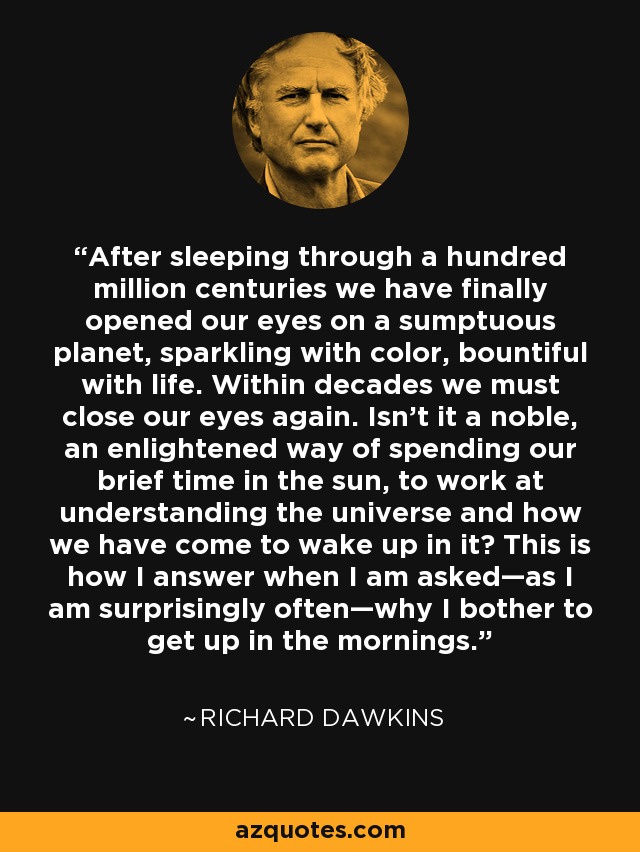 Tras haber dormido durante cien millones de siglos, por fin hemos abierto los ojos en un planeta suntuoso, resplandeciente de color y rebosante de vida. Dentro de unas décadas volveremos a cerrar los ojos. ¿No es una forma noble e iluminada de pasar nuestro breve tiempo bajo el sol trabajar para comprender el universo y cómo hemos llegado a despertar en él? Así respondo cuando me preguntan -como me sucede sorprendentemente a menudo- por qué me molesto en levantarme por las mañanas. - Richard Dawkins