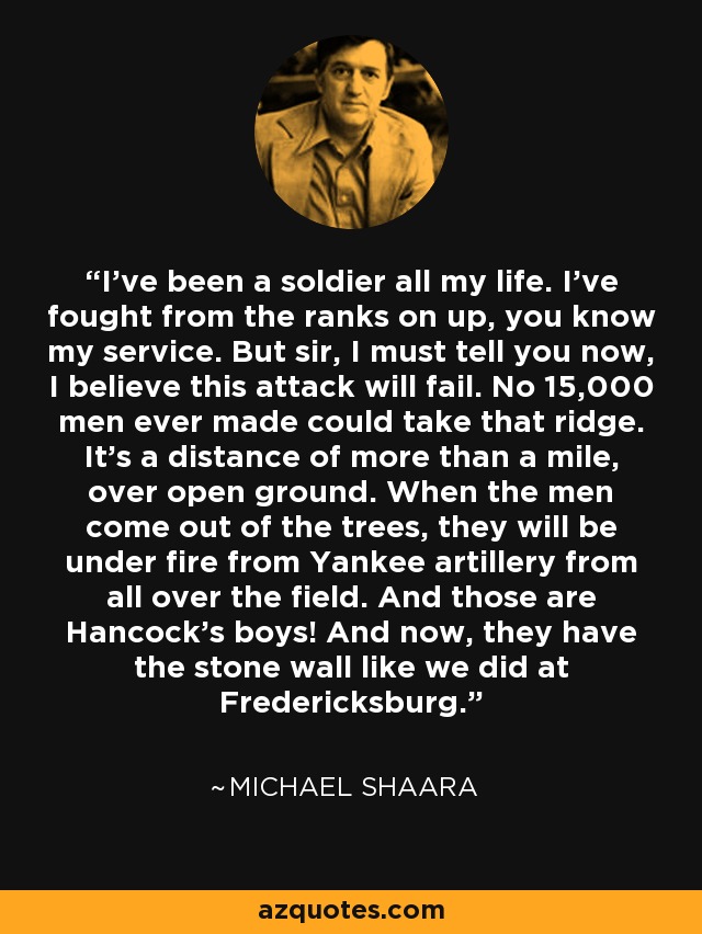 I've been a soldier all my life. I've fought from the ranks on up, you know my service. But sir, I must tell you now, I believe this attack will fail. No 15,000 men ever made could take that ridge. It's a distance of more than a mile, over open ground. When the men come out of the trees, they will be under fire from Yankee artillery from all over the field. And those are Hancock's boys! And now, they have the stone wall like we did at Fredericksburg. - Michael Shaara