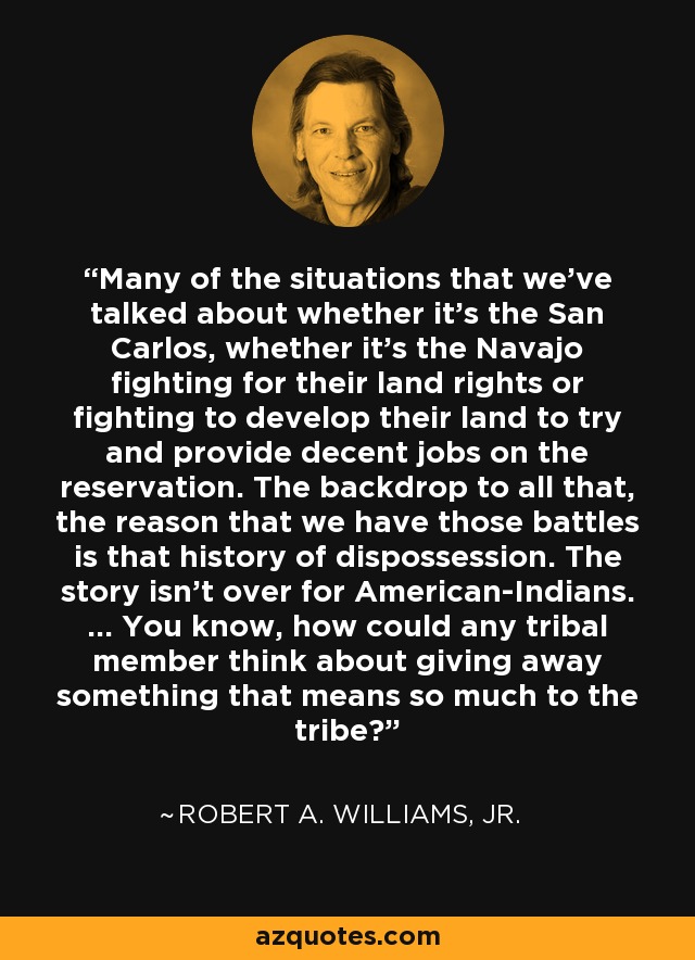 Muchas de las situaciones de las que hemos hablado, ya se trate de los San Carlos o de los Navajo, luchan por sus derechos territoriales o por desarrollar sus tierras para intentar proporcionar empleos decentes en la reserva. El telón de fondo de todo eso, la razón por la que tenemos esas batallas es esa historia de desposesión. La historia no ha terminado para los amerindios. ... ¿Cómo podría un miembro de una tribu pensar en desprenderse de algo que significa tanto para la tribu? - Robert A. Williams, Jr.