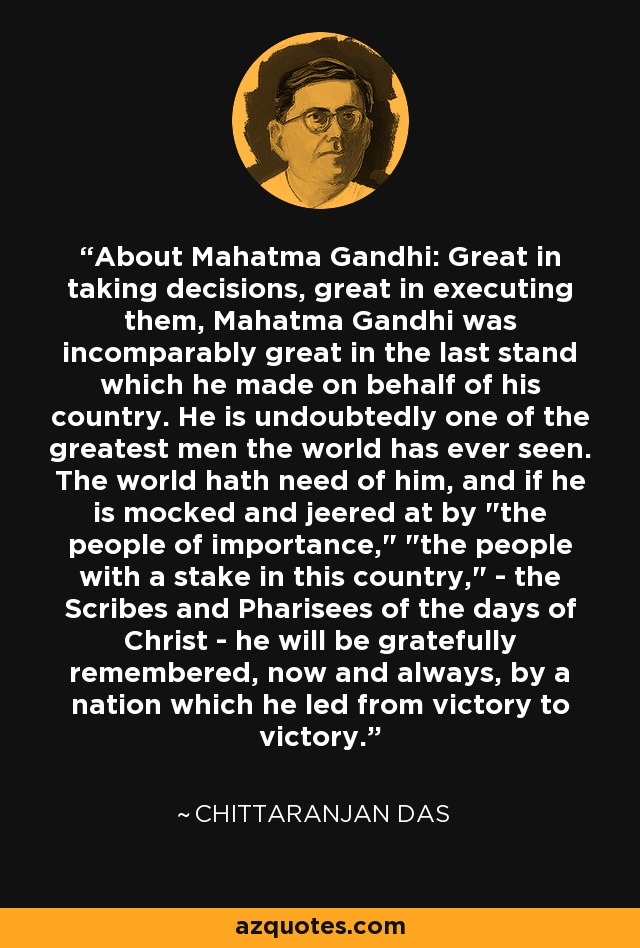 About Mahatma Gandhi: Great in taking decisions, great in executing them, Mahatma Gandhi was incomparably great in the last stand which he made on behalf of his country. He is undoubtedly one of the greatest men the world has ever seen. The world hath need of him, and if he is mocked and jeered at by 