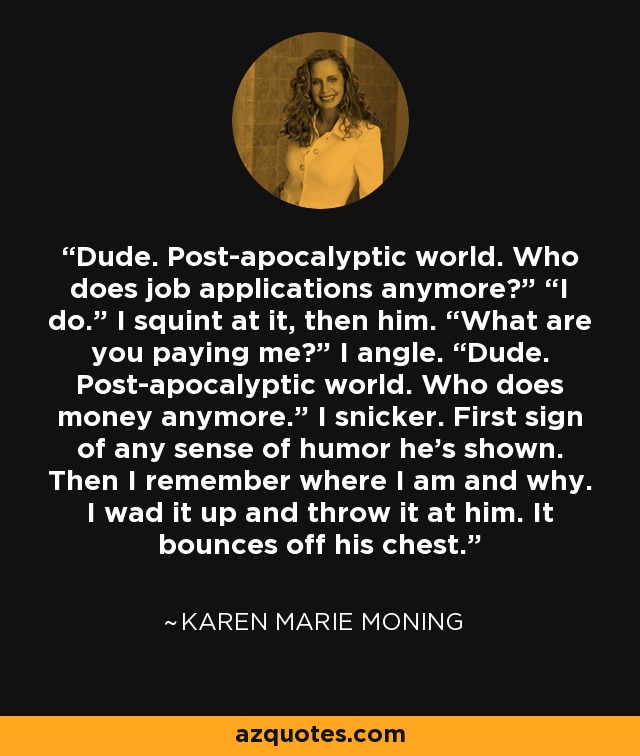 Dude. Post-apocalyptic world. Who does job applications anymore?” “I do.” I squint at it, then him. “What are you paying me?” I angle. “Dude. Post-apocalyptic world. Who does money anymore.” I snicker. First sign of any sense of humor he’s shown. Then I remember where I am and why. I wad it up and throw it at him. It bounces off his chest. - Karen Marie Moning