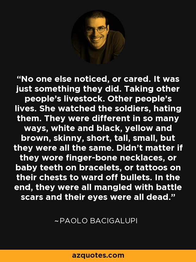 No one else noticed, or cared. It was just something they did. Taking other people’s livestock. Other people’s lives. She watched the soldiers, hating them. They were different in so many ways, white and black, yellow and brown, skinny, short, tall, small, but they were all the same. Didn’t matter if they wore finger-bone necklaces, or baby teeth on bracelets, or tattoos on their chests to ward off bullets. In the end, they were all mangled with battle scars and their eyes were all dead. - Paolo Bacigalupi