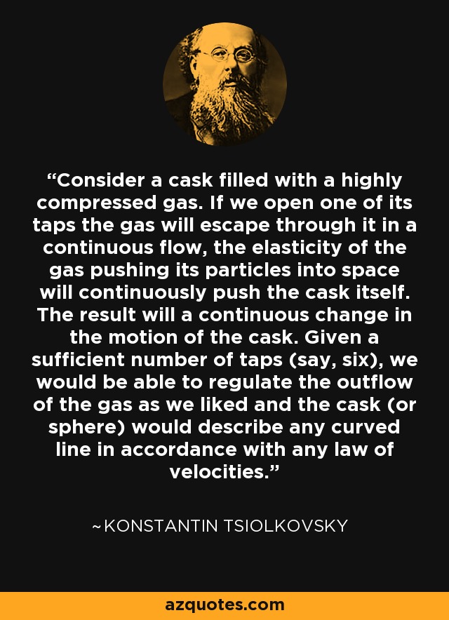 Consider a cask filled with a highly compressed gas. If we open one of its taps the gas will escape through it in a continuous flow, the elasticity of the gas pushing its particles into space will continuously push the cask itself. The result will a continuous change in the motion of the cask. Given a sufficient number of taps (say, six), we would be able to regulate the outflow of the gas as we liked and the cask (or sphere) would describe any curved line in accordance with any law of velocities. - Konstantin Tsiolkovsky