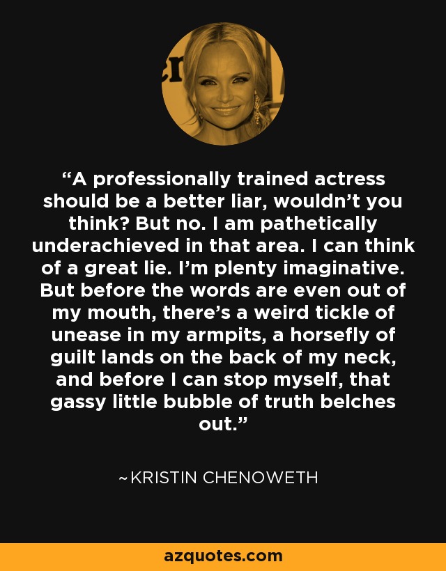 A professionally trained actress should be a better liar, wouldn't you think? But no. I am pathetically underachieved in that area. I can think of a great lie. I'm plenty imaginative. But before the words are even out of my mouth, there's a weird tickle of unease in my armpits, a horsefly of guilt lands on the back of my neck, and before I can stop myself, that gassy little bubble of truth belches out. - Kristin Chenoweth