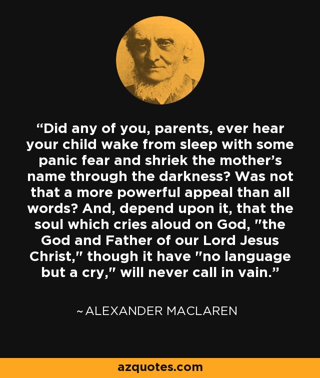 Did any of you, parents, ever hear your child wake from sleep with some panic fear and shriek the mother's name through the darkness? Was not that a more powerful appeal than all words? And, depend upon it, that the soul which cries aloud on God, 