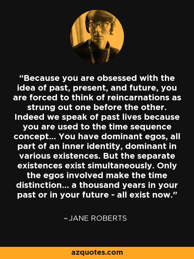 Because you are obsessed with the idea of past, present, and future, you are forced to think of reincarnations as strung out one before the other. Indeed we speak of past lives because you are used to the time sequence concept... You have dominant egos, all part of an inner identity, dominant in various existences. But the separate existences exist simultaneously. Only the egos involved make the time distinction... a thousand years in your past or in your future - all exist now. - Jane Roberts