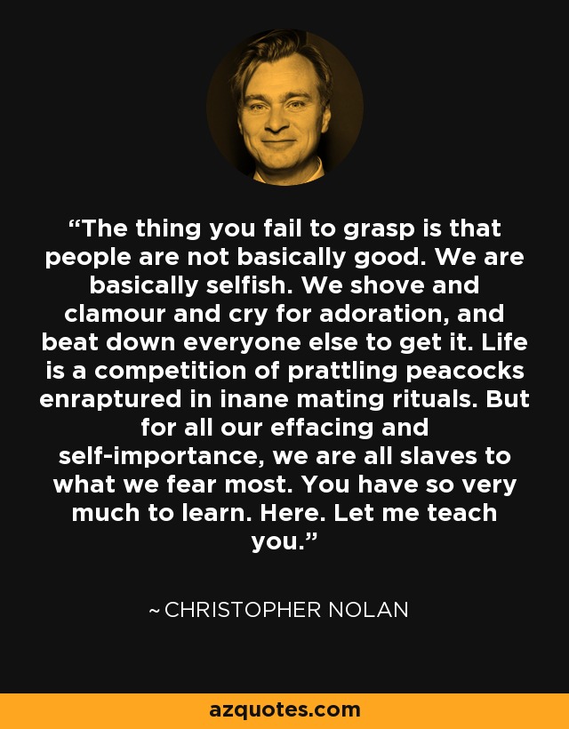 The thing you fail to grasp is that people are not basically good. We are basically selfish. We shove and clamour and cry for adoration, and beat down everyone else to get it. Life is a competition of prattling peacocks enraptured in inane mating rituals. But for all our effacing and self-importance, we are all slaves to what we fear most. You have so very much to learn. Here. Let me teach you. - Christopher Nolan