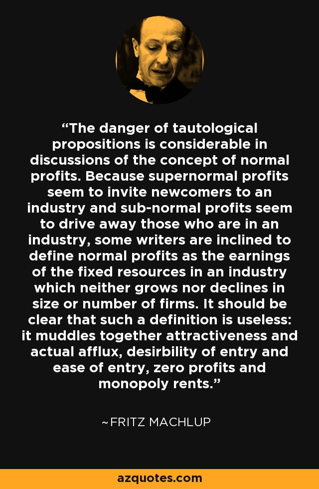 The danger of tautological propositions is considerable in discussions of the concept of normal profits. Because supernormal profits seem to invite newcomers to an industry and sub-normal profits seem to drive away those who are in an industry, some writers are inclined to define normal profits as the earnings of the fixed resources in an industry which neither grows nor declines in size or number of firms. It should be clear that such a definition is useless: it muddles together attractiveness and actual afflux, desirbility of entry and ease of entry, zero profits and monopoly rents. - Fritz Machlup