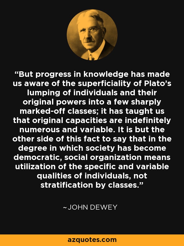 But progress in knowledge has made us aware of the superficiality of Plato's lumping of individuals and their original powers into a few sharply marked-off classes; it has taught us that original capacities are indefinitely numerous and variable. It is but the other side of this fact to say that in the degree in which society has become democratic, social organization means utilization of the specific and variable qualities of individuals, not stratification by classes. - John Dewey