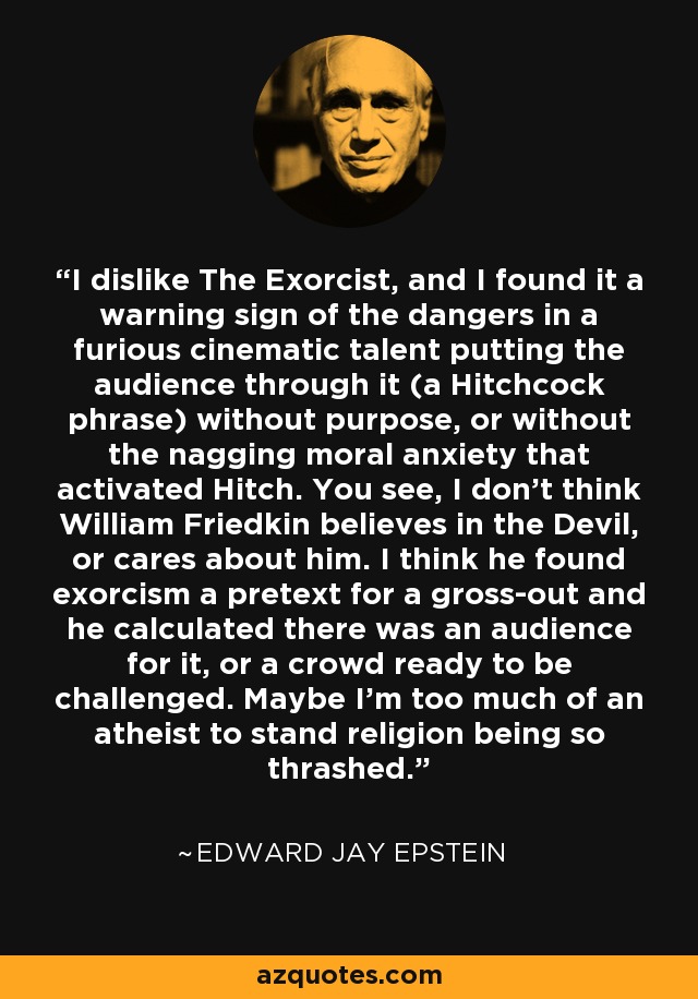 No me gusta El exorcista, y me pareció una señal de advertencia de los peligros de que un talento cinematográfico furibundo haga pasar al público (una frase de Hitchcock) sin propósito, o sin la persistente ansiedad moral que activaba a Hitch. Verán, no creo que William Friedkin crea en el Diablo, o se preocupe por él. Creo que encontró en el exorcismo un pretexto para el asco y calculó que había un público para ello, o una multitud dispuesta a ser desafiada. Quizá soy demasiado ateo para soportar que se machaque tanto a la religión. - Edward Jay Epstein