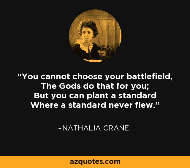 You cannot choose your battlefield, The Gods do that for you; But you can plant a standard Where a standard never flew. - Nathalia Crane