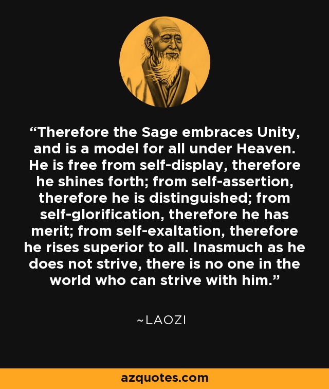 Therefore the Sage embraces Unity, and is a model for all under Heaven. He is free from self-display, therefore he shines forth; from self-assertion, therefore he is distinguished; from self-glorification, therefore he has merit; from self-exaltation, therefore he rises superior to all. Inasmuch as he does not strive, there is no one in the world who can strive with him. - Laozi