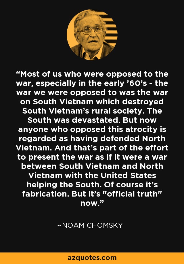 La mayoría de los que nos oponíamos a la guerra, especialmente a principios de los 60, nos oponíamos a la guerra contra Vietnam del Sur, que destruyó la sociedad rural de Vietnam del Sur. El Sur quedó devastado. Pero ahora cualquiera que se opusiera a esta atrocidad es considerado como si hubiera defendido a Vietnam del Norte. Y eso forma parte del esfuerzo por presentar la guerra como si fuera una guerra entre Vietnam del Sur y Vietnam del Norte con Estados Unidos ayudando al Sur. Por supuesto que es una invención. Pero es 