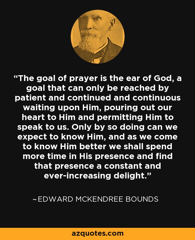 The goal of prayer is the ear of God, a goal that can only be reached by patient and continued and continuous waiting upon Him, pouring out our heart to Him and permitting Him to speak to us. Only by so doing can we expect to know Him, and as we come to know Him better we shall spend more time in His presence and find that presence a constant and ever-increasing delight. - Edward McKendree Bounds
