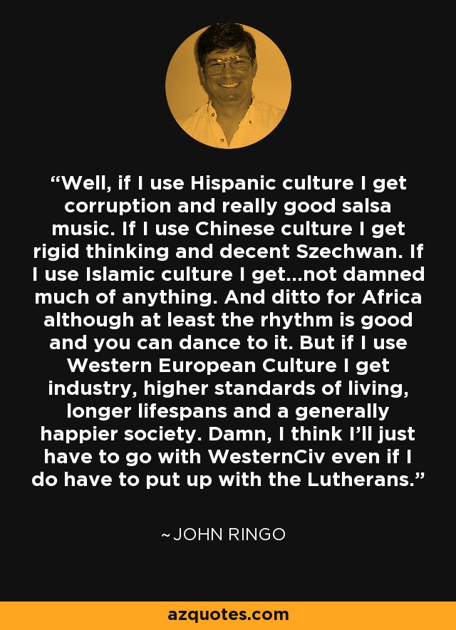 Well, if I use Hispanic culture I get corruption and really good salsa music. If I use Chinese culture I get rigid thinking and decent Szechwan. If I use Islamic culture I get...not damned much of anything. And ditto for Africa although at least the rhythm is good and you can dance to it. But if I use Western European Culture I get industry, higher standards of living, longer lifespans and a generally happier society. Damn, I think I'll just have to go with WesternCiv even if I do have to put up with the Lutherans. - John Ringo