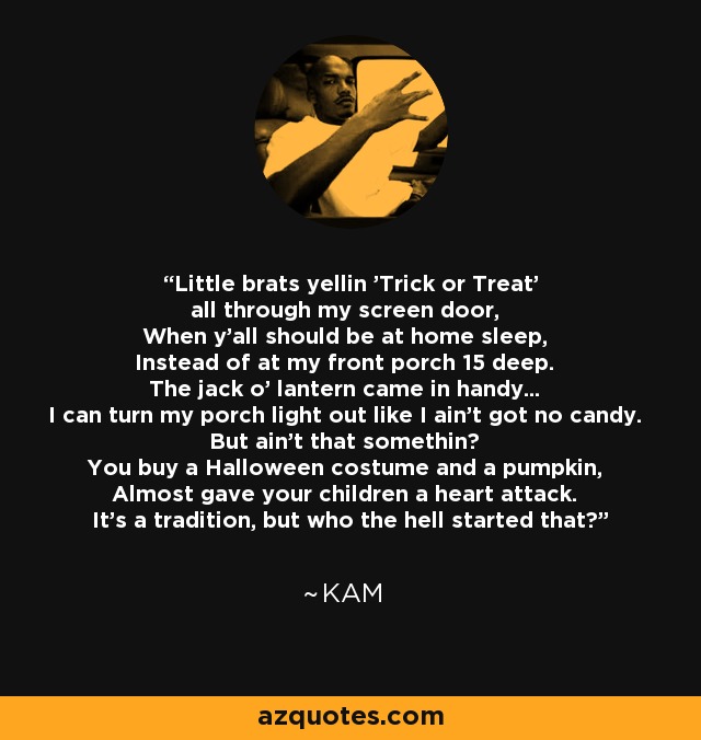 Little brats yellin 'Trick or Treat' all through my screen door, When y'all should be at home sleep, Instead of at my front porch 15 deep. The jack o' lantern came in handy... I can turn my porch light out like I ain't got no candy. But ain't that somethin? You buy a Halloween costume and a pumpkin, Almost gave your children a heart attack. It's a tradition, but who the hell started that? - Kam