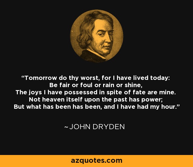 Tomorrow do thy worst, for I have lived today: Be fair or foul or rain or shine, The joys I have possessed in spite of fate are mine. Not heaven itself upon the past has power; But what has been has been, and I have had my hour. - John Dryden