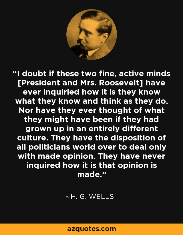 I doubt if these two fine, active minds [President and Mrs. Roosevelt] have ever inquiried how it is they know what they know and think as they do. Nor have they ever thought of what they might have been if they had grown up in an entirely different culture. They have the disposition of all politicians world over to deal only with made opinion. They have never inquired how it is that opinion is made. - H. G. Wells