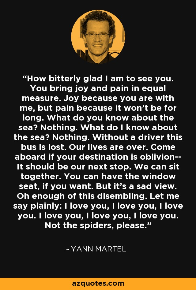 How bitterly glad I am to see you. You bring joy and pain in equal measure. Joy because you are with me, but pain because it won't be for long. What do you know about the sea? Nothing. What do I know about the sea? Nothing. Without a driver this bus is lost. Our lives are over. Come aboard if your destination is oblivion-- It should be our next stop. We can sit together. You can have the window seat, if you want. But it's a sad view. Oh enough of this disembling. Let me say plainly: I love you, I love you, I love you. I love you, I love you, I love you. Not the spiders, please. - Yann Martel