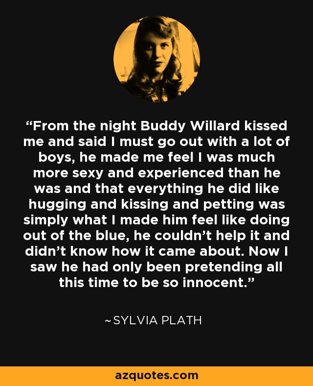 From the night Buddy Willard kissed me and said I must go out with a lot of boys, he made me feel I was much more sexy and experienced than he was and that everything he did like hugging and kissing and petting was simply what I made him feel like doing out of the blue, he couldn’t help it and didn’t know how it came about. Now I saw he had only been pretending all this time to be so innocent. - Sylvia Plath