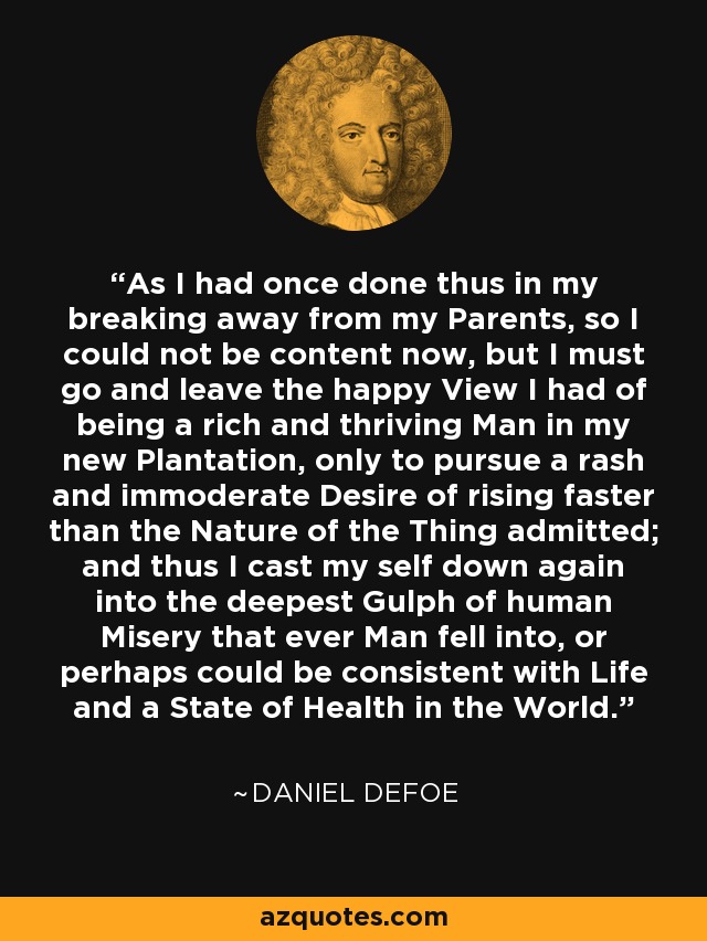 As I had once done thus in my breaking away from my Parents, so I could not be content now, but I must go and leave the happy View I had of being a rich and thriving Man in my new Plantation, only to pursue a rash and immoderate Desire of rising faster than the Nature of the Thing admitted; and thus I cast my self down again into the deepest Gulph of human Misery that ever Man fell into, or perhaps could be consistent with Life and a State of Health in the World. - Daniel Defoe