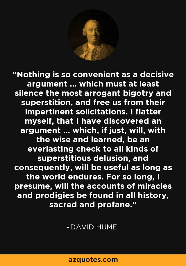 Nothing is so convenient as a decisive argument ... which must at least silence the most arrogant bigotry and superstition, and free us from their impertinent solicitations. I flatter myself, that I have discovered an argument ... which, if just, will, with the wise and learned, be an everlasting check to all kinds of superstitious delusion, and consequently, will be useful as long as the world endures. For so long, I presume, will the accounts of miracles and prodigies be found in all history, sacred and profane. - David Hume