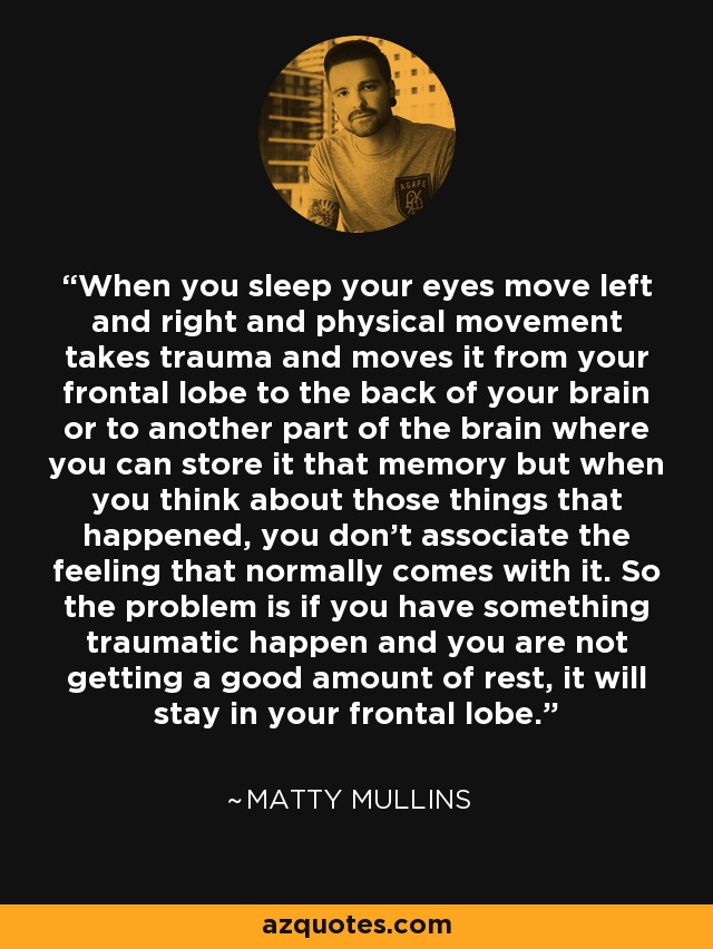 When you sleep your eyes move left and right and physical movement takes trauma and moves it from your frontal lobe to the back of your brain or to another part of the brain where you can store it that memory but when you think about those things that happened, you don't associate the feeling that normally comes with it. So the problem is if you have something traumatic happen and you are not getting a good amount of rest, it will stay in your frontal lobe. - Matty Mullins