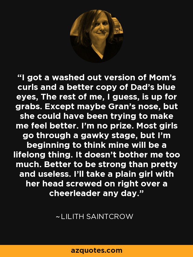 I got a washed out version of Mom’s curls and a better copy of Dad’s blue eyes, The rest of me, I guess, is up for grabs. Except maybe Gran’s nose, but she could have been trying to make me feel better. I’m no prize. Most girls go through a gawky stage, but I’m beginning to think mine will be a lifelong thing. It doesn’t bother me too much. Better to be strong than pretty and useless. I’ll take a plain girl with her head screwed on right over a cheerleader any day. - Lilith Saintcrow