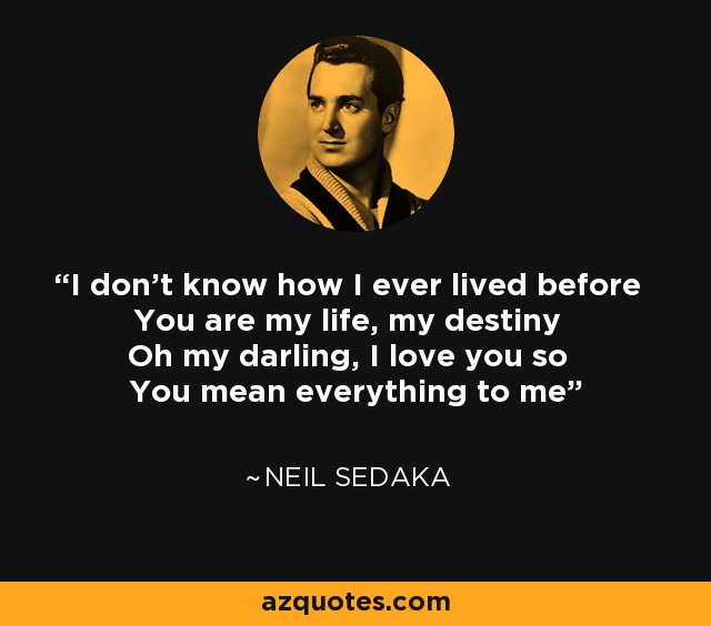 I don't know how I ever lived before You are my life, my destiny Oh my darling, I love you so You mean everything to me - Neil Sedaka