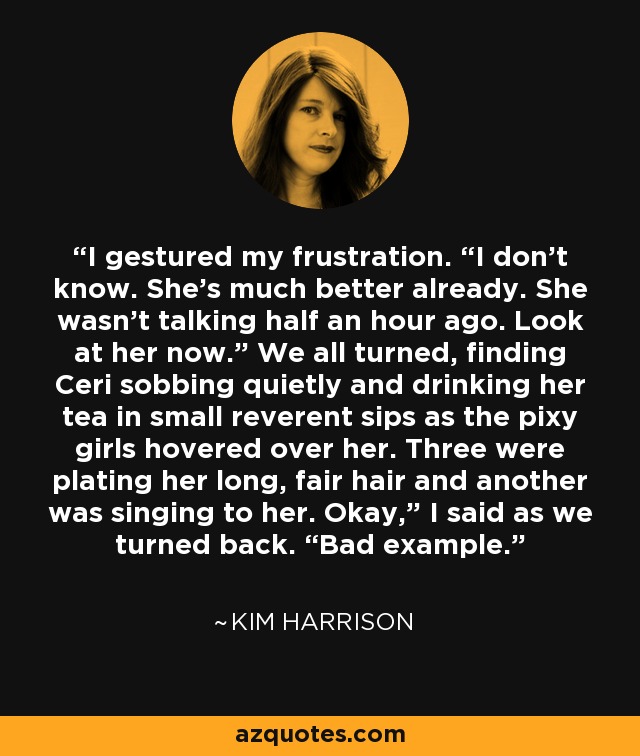 I gestured my frustration. “I don’t know. She’s much better already. She wasn’t talking half an hour ago. Look at her now.” We all turned, finding Ceri sobbing quietly and drinking her tea in small reverent sips as the pixy girls hovered over her. Three were plating her long, fair hair and another was singing to her. Okay,” I said as we turned back. “Bad example. - Kim Harrison