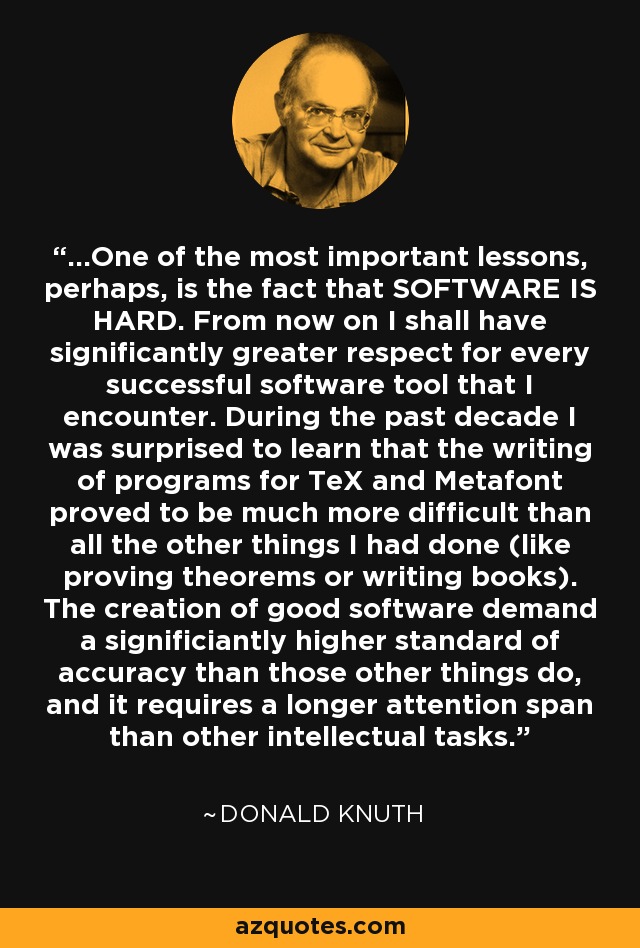 ...One of the most important lessons, perhaps, is the fact that SOFTWARE IS HARD. From now on I shall have significantly greater respect for every successful software tool that I encounter. During the past decade I was surprised to learn that the writing of programs for TeX and Metafont proved to be much more difficult than all the other things I had done (like proving theorems or writing books). The creation of good software demand a significiantly higher standard of accuracy than those other things do, and it requires a longer attention span than other intellectual tasks. - Donald Knuth