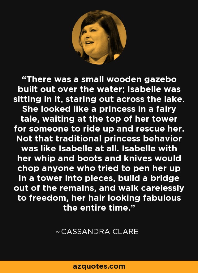 There was a small wooden gazebo built out over the water; Isabelle was sitting in it, staring out across the lake. She looked like a princess in a fairy tale, waiting at the top of her tower for someone to ride up and rescue her. Not that traditional princess behavior was like Isabelle at all. Isabelle with her whip and boots and knives would chop anyone who tried to pen her up in a tower into pieces, build a bridge out of the remains, and walk carelessly to freedom, her hair looking fabulous the entire time. - Cassandra Clare