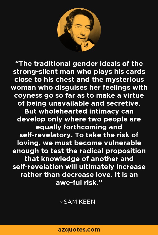 The traditional gender ideals of the strong-silent man who plays his cards close to his chest and the mysterious woman who disguises her feelings with coyness go so far as to make a virtue of being unavailable and secretive. But wholehearted intimacy can develop only where two people are equally forthcoming and self-revelatory. To take the risk of loving, we must become vulnerable enough to test the radical proposition that knowledge of another and self-revelation will ultimately increase rather than decrease love. It is an awe-ful risk. - Sam Keen