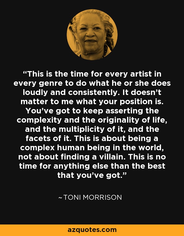 This is the time for every artist in every genre to do what he or she does loudly and consistently. It doesn't matter to me what your position is. You've got to keep asserting the complexity and the originality of life, and the multiplicity of it, and the facets of it. This is about being a complex human being in the world, not about finding a villain. This is no time for anything else than the best that you've got. - Toni Morrison