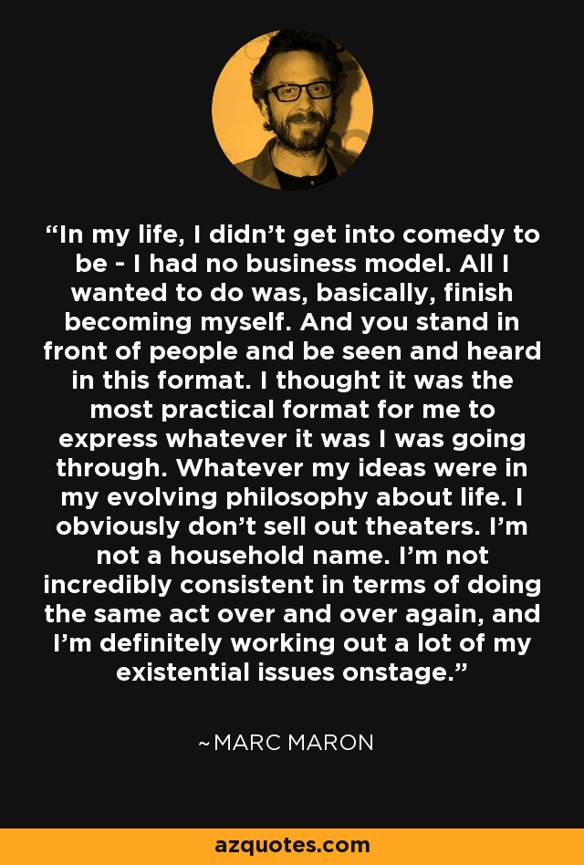 In my life, I didn't get into comedy to be - I had no business model. All I wanted to do was, basically, finish becoming myself. And you stand in front of people and be seen and heard in this format. I thought it was the most practical format for me to express whatever it was I was going through. Whatever my ideas were in my evolving philosophy about life. I obviously don't sell out theaters. I'm not a household name. I'm not incredibly consistent in terms of doing the same act over and over again, and I'm definitely working out a lot of my existential issues onstage. - Marc Maron