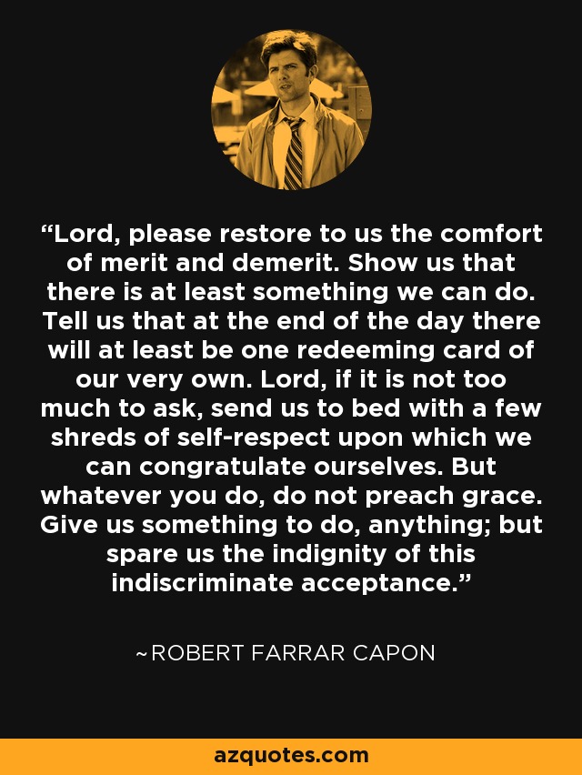 Lord, please restore to us the comfort of merit and demerit. Show us that there is at least something we can do. Tell us that at the end of the day there will at least be one redeeming card of our very own. Lord, if it is not too much to ask, send us to bed with a few shreds of self-respect upon which we can congratulate ourselves. But whatever you do, do not preach grace. Give us something to do, anything; but spare us the indignity of this indiscriminate acceptance. - Robert Farrar Capon