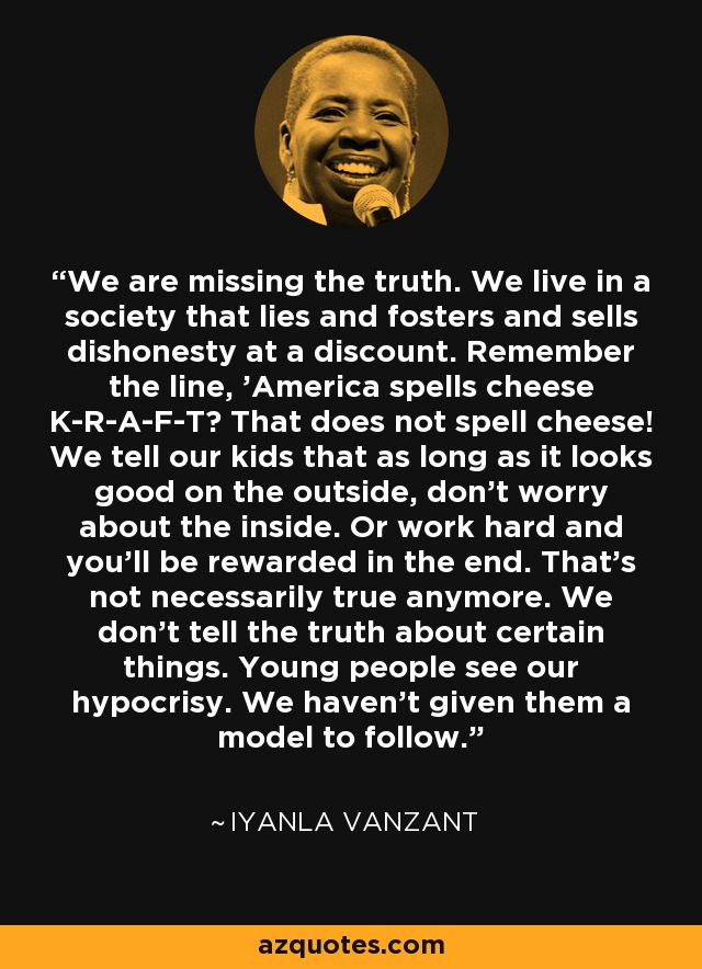 Estamos faltando a la verdad. Vivimos en una sociedad que miente, fomenta y vende deshonestidad a precio de saldo. ¿Recuerdan la frase "Estados Unidos deletrea queso K-R-A-F-T"? Eso no significa queso. Les decimos a nuestros hijos que mientras se vean bien por fuera, no se preocupen por el interior. O que trabajen duro y al final serán recompensados. Eso ya no es necesariamente cierto. No decimos la verdad sobre ciertas cosas. Los jóvenes ven nuestra hipocresía. No les hemos dado un modelo a seguir. - Iyanla Vanzant