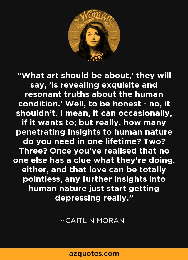 What art should be about,' they will say, 'is revealing exquisite and resonant truths about the human condition.' Well, to be honest - no, it shouldn’t. I mean, it can occasionally, if it wants to; but really, how many penetrating insights to human nature do you need in one lifetime? Two? Three? Once you’ve realised that no one else has a clue what they’re doing, either, and that love can be totally pointless, any further insights into human nature just start getting depressing really. - Caitlin Moran