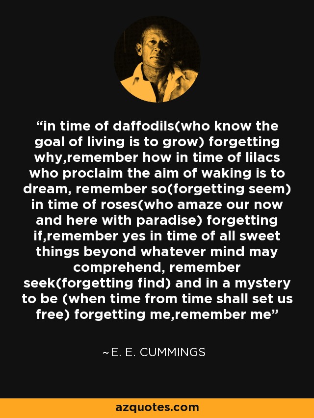 in time of daffodils(who know the goal of living is to grow) forgetting why,remember how in time of lilacs who proclaim the aim of waking is to dream, remember so(forgetting seem) in time of roses(who amaze our now and here with paradise) forgetting if,remember yes in time of all sweet things beyond whatever mind may comprehend, remember seek(forgetting find) and in a mystery to be (when time from time shall set us free) forgetting me,remember me - e. e. cummings