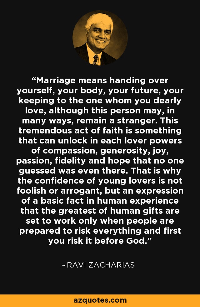 Marriage means handing over yourself, your body, your future, your keeping to the one whom you dearly love, although this person may, in many ways, remain a stranger. This tremendous act of faith is something that can unlock in each lover powers of compassion, generosity, joy, passion, fidelity and hope that no one guessed was even there. That is why the confidence of young lovers is not foolish or arrogant, but an expression of a basic fact in human experience that the greatest of human gifts are set to work only when people are prepared to risk everything and first you risk it before God. - Ravi Zacharias