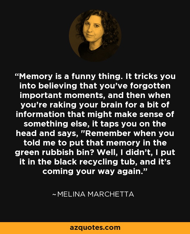 Memory is a funny thing. It tricks you into believing that you've forgotten important moments, and then when you're raking your brain for a bit of information that might make sense of something else, it taps you on the head and says, 