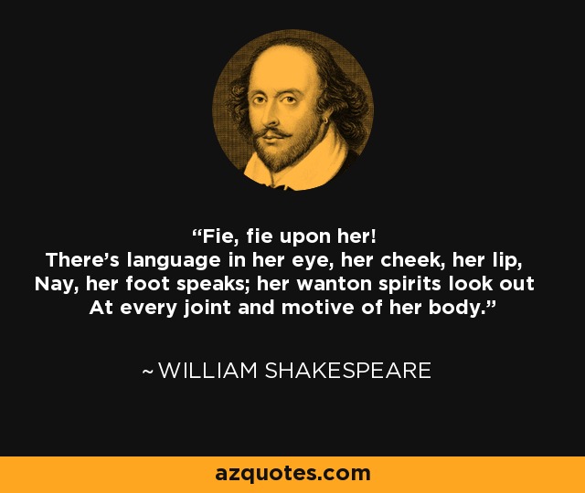 Fie, fie upon her! There's language in her eye, her cheek, her lip, Nay, her foot speaks; her wanton spirits look out At every joint and motive of her body. - William Shakespeare
