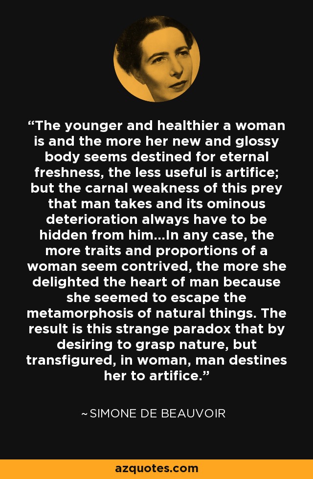 The younger and healthier a woman is and the more her new and glossy body seems destined for eternal freshness, the less useful is artifice; but the carnal weakness of this prey that man takes and its ominous deterioration always have to be hidden from him...In any case, the more traits and proportions of a woman seem contrived, the more she delighted the heart of man because she seemed to escape the metamorphosis of natural things. The result is this strange paradox that by desiring to grasp nature, but transfigured, in woman, man destines her to artifice. - Simone de Beauvoir