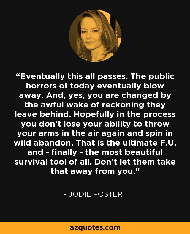 Eventually this all passes. The public horrors of today eventually blow away. And, yes, you are changed by the awful wake of reckoning they leave behind. Hopefully in the process you don't lose your ability to throw your arms in the air again and spin in wild abandon. That is the ultimate F.U. and - finally - the most beautiful survival tool of all. Don't let them take that away from you. - Jodie Foster